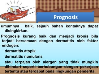 Prognosis
umumnya baik, sejauh bahan kontaknya dapat
disingkirkan.
Prognosis kurang baik dan menjadi kronis bila
terjadi bersamaan dengan dermatitis oleh faktor
endogen:
dermatitis atopik
dermatitis numularis
atau terpajan oleh alergen yang tidak mungkin
dihindari seperti berhubungan dengan pekerjaan
tertentu atau terdapat pada lingkungan penderita.
 