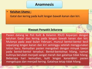 Anamnesis
• Keluhan Utama :
Gatal dan kering pada kulit lengan bawah kanan dan kiri.
Riwayat Penyakit Sekarang
Pasien datang ke Poli Kulit & Kelamin RSUD Kepanjen dengan
keluhan Gatal dan kering pada lengan bawah kanan dan kiri.
Mulanya pada awal bulan Februari, muncul bentol-bentol kecil
sepanjang lengan kanan dan kiri seminggu setelah menggunakan
lotion baru. Kemudian pasien mengobati dengan minyak tawon
pada bentol-bentol tersebut. Bentol-bentolnya hilang, namun
kulitnya berubah menjadi sangat merah dan gatalnya tidak hilang.
Beberapa hari kemudian, kulit lengan kanan&kiri pasien
mengelupas dan menjadi kering. Gatalnya tetap tidak hilang.
 