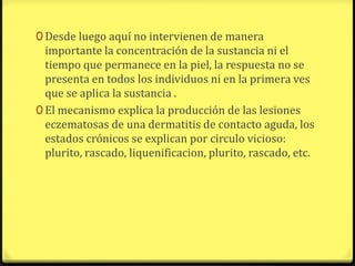 0 Desde luego aquí no intervienen de manera
  importante la concentración de la sustancia ni el
  tiempo que permanece en la piel, la respuesta no se
  presenta en todos los individuos ni en la primera ves
  que se aplica la sustancia .
0 El mecanismo explica la producción de las lesiones
  eczematosas de una dermatitis de contacto aguda, los
  estados crónicos se explican por circulo vicioso:
  plurito, rascado, liquenificacion, plurito, rascado, etc.
 