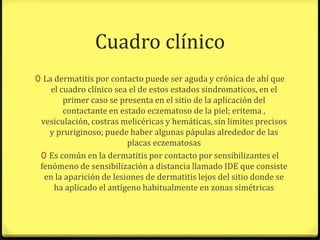 Cuadro clínico
0 La dermatitis por contacto puede ser aguda y crónica de ahí que
    el cuadro clínico sea el de estos estados sindromaticos, en el
        primer caso se presenta en el sitio de la aplicación del
        contactante en estado eczematoso de la piel; eritema ,
 vesiculación, costras melicéricas y hemáticas, sin limites precisos
   y pruriginoso; puede haber algunas pápulas alrededor de las
                         placas eczematosas
 0 Es común en la dermatitis por contacto por sensibilizantes el
 fenómeno de sensibilización a distancia llamado IDE que consiste
  en la aparición de lesiones de dermatitis lejos del sitio donde se
     ha aplicado el antígeno habitualmente en zonas simétricas
 