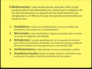 0 Medicamentos : todo medicamento aplicado sobre la piel
  puede producir una dermatitis por contacto por cualquiera de
  sus dos mecanismos. La mayoría de los medicamentos son
  alergizantes y en México los que más producen dermatitis por
  contacto son :

1. Antibióticos : todos son sensibilizantes. Los mas usados son
    neomicina, la terramicina y el cloranfenicol
2. Mercuriales ; tipo merthiolato y algunas pomadas aún en venta
    en el país el ungüento del soldado
3. Nitrofuratos ; usados ampliamente en los puestos de socorro
    que si bien no producen dermatitis con tanta frecuencia cuando lo
    hacen los cuadros son muy aparatosos y con muchas IDE
4. Antihistamínicos ; tópicamente se usan en pomadas y jaleas.
5. Anestésicos locales; desde el simple mentol y el alcanfor muy
    usados por el publico, hasta los derivados de las cainas .
 