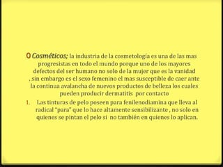 0 Cosméticos; la industria de la cosmetología es una de las mas
      progresistas en todo el mundo porque uno de los mayores
    defectos del ser humano no solo de la mujer que es la vanidad
 , sin embargo es el sexo femenino el mas susceptible de caer ante
  la continua avalancha de nuevos productos de belleza los cuales
               pueden producir dermatitis por contacto
1. Las tinturas de pelo poseen para fenilenodiamina que lleva al
     radical “para” que lo hace altamente sensibilizante , no solo en
     quienes se pintan el pelo si no también en quienes lo aplican.
 