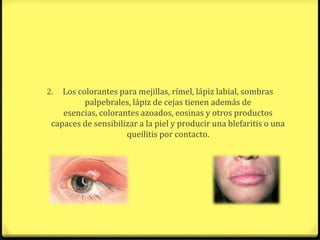 2.  Los colorantes para mejillas, rímel, lápiz labial, sombras
          palpebrales, lápiz de cejas tienen además de
    esencias, colorantes azoados, eosinas y otros productos
 capaces de sensibilizar a la piel y producir una blefaritis o una
                     queilitis por contacto.
 