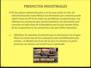PRODUCTOS INDUSTRIALES
0 En los países industrializados y en los que están en vías de
     industrialización como México las dermatitis por contacto puede
     cubrir hasta un 60 % de todos los problemas ocupacionales, son
     infinitas las sustancias que pueden producir una dermatitis por
     contacto en toda clase de trabajadores por lo que existen listas
     de las ocupaciones y las sustancias a las que están expuestos.

1.     Albañiles. Se exponen al cemento que al mezclarse con el agua
       libera el cromo una de las sustancias más sensibilizantes que
       existen , el albañil con el uso de la cal y el cemento en polvo
       presenta sus manos con la piel seca y agrietada.
 
