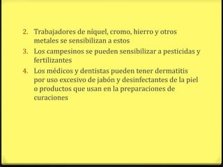 2. Trabajadores de níquel, cromo, hierro y otros
   metales se sensibilizan a estos
3. Los campesinos se pueden sensibilizar a pesticidas y
   fertilizantes
4. Los médicos y dentistas pueden tener dermatitis
   por uso excesivo de jabón y desinfectantes de la piel
   o productos que usan en la preparaciones de
   curaciones
 
