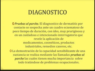 DIAGNOSTICO
 0 Pruebas al parche. El diagnostico de dermatitis por
    contacto se sospecha ante un cuadro eczematoso de
  poco tiempo de duración, con ides, muy pruriginosa y
     en un cuidadoso e intencionado interrogatorio que
                   revele la aplicación de
           medicamentos, cosméticos, productos
             industriales, remedios caseros, etc.
0 La demostración de la capacidad sensibilizante de una
   sustancia se realiza mediante las llamadas pruebas al
     parche las cuales tienen mucha importancia sobre
       todo tratándose de problemas ocupacionales.
 
