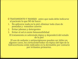 0 TRATAMIENTO Y MANEJO: antes que nada debe indicarse
  al paciente lo que NO de hacer:
1. No aplicarse nada en la piel, eliminar toda clase de
    pomadas y remedios caseros
2. Evitar jabones y detergentes
3. Evitar el sol si existe fotosensibilidad
 El tratamiento es sobretodo tópico y dependerá del estado
                             de la piel
   El uso de sedante y antipuriginosos pueden ser útiles en
 algunos casos, los corticoesteroides vía tópica del tipo de la
hidrocortisona están indicados en la dermatitis por contacto
                    por irritantes primarios.
 