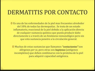 DERMATITIS POR CONTACTO
0 Es una de las enfermedades de la piel mas frecuentes alrededor
      del 10% de todas las dermopatías . Se trata de un estado
  inflamatorio, reaccional de la piel debido a la aplicación directa
      de cualquier sustancia química que pueda producir daño
  directamente o a través de un fenómeno inmunológico pero sin
         que esta sustancia penetre a la circulación general.

 0 Muchas de estas sustancias que llamamos “contactantes” son
      alérgenos per se, pero otras son haptenos (antígenos
  incompletos) que deben combinarse con la proteína de la piel
              para adquirir capacidad antigénica.
 
