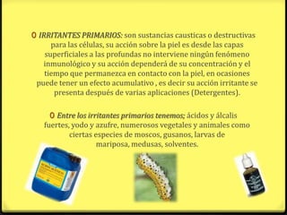 0 IRRITANTES PRIMARIOS: son sustancias causticas o destructivas
     para las células, su acción sobre la piel es desde las capas
   superficiales a las profundas no interviene ningún fenómeno
   inmunológico y su acción dependerá de su concentración y el
   tiempo que permanezca en contacto con la piel, en ocasiones
 puede tener un efecto acumulativo , es decir su acción irritante se
      presenta después de varias aplicaciones (Detergentes).

     0 Entre los irritantes primarios tenemos; ácidos y álcalis
   fuertes, yodo y azufre, numerosos vegetales y animales como
           ciertas especies de moscos, gusanos, larvas de
                    mariposa, medusas, solventes.
 