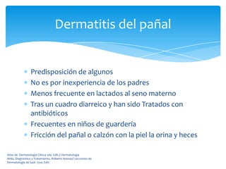 Dermatitis del pañal


                 Predisposición de algunos
                 No es por inexperiencia de los padres
                 Menos frecuente en lactados al seno materno
                 Tras un cuadro diarreico y han sido Tratados con
                 antibióticos
                 Frecuentes en niños de guardería
                 Fricción del pañal o calzón con la piel la orina y heces

Atlas de Dermatología Clínica 2da. Edit.// Dermatología
Atlás, Diagnóstico y Tratamiento, Roberto Arenas// Lecciones de
Dermatología de Saúl. 15va. Edit.
 