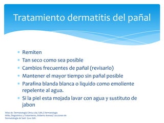 Tratamiento dermatitis del pañal


                 Remiten
                 Tan seco como sea posible
                 Cambios frecuentes de pañal (revisarlo)
                 Mantener el mayor tiempo sin pañal posible
                 Parafina blanda blanca o liquido como emoliente
                 repelente al agua.
                 Si la piel esta mojada lavar con agua y sustituto de
                 jabon
Atlas de Dermatología Clínica 2da. Edit.// Dermatología
Atlás, Diagnóstico y Tratamiento, Roberto Arenas// Lecciones de
Dermatología de Saúl. 15va. Edit.
 