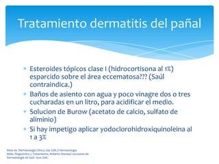 Tratamiento dermatitis del pañal


                 Esteroides tópicos clase I (hidrocortisona al 1%)
                 esparcido sobre el área eccematosa??? (Saúl
                 contraindica.)
                 Baños de asiento con agua y poco vinagre dos o tres
                 cucharadas en un litro, para acidificar el medio.
                 Solucion de Burow (acetato de calcio, sulfato de
                 aliminio)
                 Si hay impetigo aplicar yodoclorohidroxiquinoleina al
                 1 a 3%
Atlas de Dermatología Clínica 2da. Edit.// Dermatología
Atlás, Diagnóstico y Tratamiento, Roberto Arenas// Lecciones de
Dermatología de Saúl. 15va. Edit.
 
