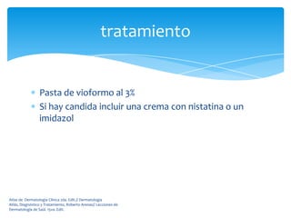tratamiento


                 Pasta de vioformo al 3%
                 Si hay candida incluir una crema con nistatina o un
                 imidazol




Atlas de Dermatología Clínica 2da. Edit.// Dermatología
Atlás, Diagnóstico y Tratamiento, Roberto Arenas// Lecciones de
Dermatología de Saúl. 15va. Edit.
 