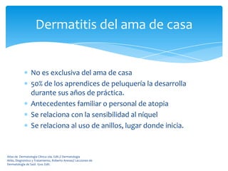Dermatitis del ama de casa


                 No es exclusiva del ama de casa
                 50% de los aprendices de peluquería la desarrolla
                 durante sus años de práctica.
                 Antecedentes familiar o personal de atopia
                 Se relaciona con la sensibilidad al níquel
                 Se relaciona al uso de anillos, lugar donde inicia.


Atlas de Dermatología Clínica 2da. Edit.// Dermatología
Atlás, Diagnóstico y Tratamiento, Roberto Arenas// Lecciones de
Dermatología de Saúl. 15va. Edit.
 