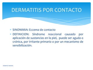 DERMATITIS POR CONTACTO


             SINONIMIA: Eccema de contacto
             DEFINICION: Síndrome reaccional causado por
             aplicación de sustancias en la piel, puede ser aguda o
             crónica, por irritante primario o por un mecanismo de
             sensibilización.




ROBERTO ARENAS
 
