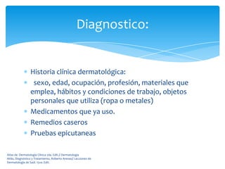 Diagnostico:


                 Historia clínica dermatológica:
                  sexo, edad, ocupación, profesión, materiales que
                 emplea, hábitos y condiciones de trabajo, objetos
                 personales que utiliza (ropa o metales)
                 Medicamentos que ya uso.
                 Remedios caseros
                 Pruebas epicutaneas

Atlas de Dermatología Clínica 2da. Edit.// Dermatología
Atlás, Diagnóstico y Tratamiento, Roberto Arenas// Lecciones de
Dermatología de Saúl. 15va. Edit.
 
