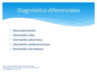Diagnóstico diferenciales


                 Neurodermatitis
                 Dermatitis solar
                 Dermatitis seborreica
                 Dermatitis medicamentosa
                 Dermatitis microbiana




Atlas de Dermatología Clínica 2da. Edit.// Dermatología
Atlás, Diagnóstico y Tratamiento, Roberto Arenas// Lecciones de
Dermatología de Saúl. 15va. Edit.
 