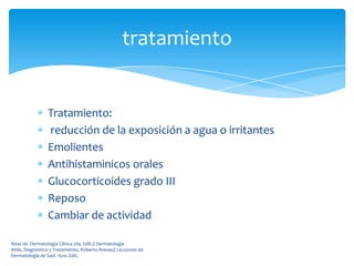 tratamiento


                 Tratamiento:
                 reducción de la exposición a agua o irritantes
                 Emolientes
                 Antihistaminicos orales
                 Glucocorticoides grado III
                 Reposo
                 Cambiar de actividad

Atlas de Dermatología Clínica 2da. Edit.// Dermatología
Atlás, Diagnóstico y Tratamiento, Roberto Arenas// Lecciones de
Dermatología de Saúl. 15va. Edit.
 