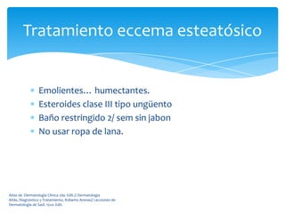 Tratamiento eccema esteatósico


                 Emolientes… humectantes.
                 Esteroides clase III tipo ungüento
                 Baño restringido 2/ sem sin jabon
                 No usar ropa de lana.




Atlas de Dermatología Clínica 2da. Edit.// Dermatología
Atlás, Diagnóstico y Tratamiento, Roberto Arenas// Lecciones de
Dermatología de Saúl. 15va. Edit.
 