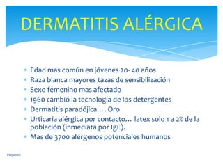DERMATITIS ALÉRGICA

              Edad mas común en jóvenes 20- 40 años
              Raza blanca mayores tazas de sensibilización
              Sexo femenino mas afectado
              1960 cambió la tecnología de los detergentes
              Dermatitis paradójica…. Oro
              Urticaria alérgica por contacto… latex solo 1 a 2% de la
              población (inmediata por IgE).
              Mas de 3700 alérgenos potenciales humanos

Fitzpatrick
 