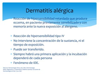 Dermatitis alérgica
                 Reacción de hipersensibilidad retardada que produce
                 eccema, en paciente previamente sensibilizado y con
                 memoria ante la nueva exposición al alergeno.

                 Reacción de hipersensibilidad tipo IV
                 No interviene la concentración de la sustancia, ni el
                 tiempo de exposición.
                 Puede ser transferido.
                 Siempre habrá una primera aplicación y la incubación
                 dependerá de cada persona
                 Fenómeno de IDE.
Atlas de Dermatología Clínica 2da. Edit.// Dermatología
Atlás, Diagnóstico y Tratamiento, Roberto Arenas// Lecciones de
Dermatología de Saúl. 15va. Edit.
 