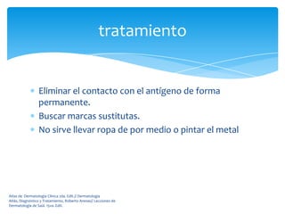 tratamiento


                 Eliminar el contacto con el antígeno de forma
                 permanente.
                 Buscar marcas sustitutas.
                 No sirve llevar ropa de por medio o pintar el metal




Atlas de Dermatología Clínica 2da. Edit.// Dermatología
Atlás, Diagnóstico y Tratamiento, Roberto Arenas// Lecciones de
Dermatología de Saúl. 15va. Edit.
 