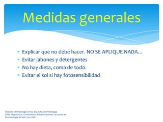 Medidas generales

                 Explicar que no debe hacer. NO SE APLIQUE NADA…
                 Evitar jabones y detergentes
                 No hay dieta, coma de todo.
                 Evitar el sol si hay fotosensibilidad




Atlas de Dermatología Clínica 2da. Edit.// Dermatología
Atlás, Diagnóstico y Tratamiento, Roberto Arenas// Lecciones de
Dermatología de Saúl. 15va. Edit.
 