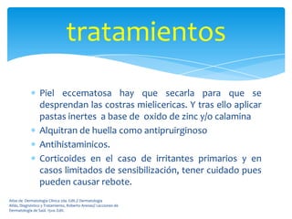 tratamientos
                 Piel eccematosa hay que secarla para que se
                 desprendan las costras mielicericas. Y tras ello aplicar
                 pastas inertes a base de oxido de zinc y/o calamina
                 Alquitran de huella como antipruirginoso
                 Antihistaminicos.
                 Corticoides en el caso de irritantes primarios y en
                 casos limitados de sensibilización, tener cuidado pues
                 pueden causar rebote.
Atlas de Dermatología Clínica 2da. Edit.// Dermatología
Atlás, Diagnóstico y Tratamiento, Roberto Arenas// Lecciones de
Dermatología de Saúl. 15va. Edit.
 
