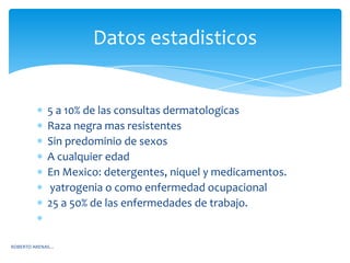 Datos estadisticos


            5 a 10% de las consultas dermatologicas
            Raza negra mas resistentes
            Sin predominio de sexos
            A cualquier edad
            En Mexico: detergentes, niquel y medicamentos.
            yatrogenia o como enfermedad ocupacional
            25 a 50% de las enfermedades de trabajo.


ROBERTO ARENAS…
 