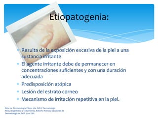 Etiopatogenia:


                 Resulta de la exposición excesiva de la piel a una
                 sustancia irritante
                 El agente irritante debe de permanecer en
                 concentraciones suficientes y con una duración
                 adecuada
                 Predisposición atópica
                 Lesión del estrato corneo
                 Mecanismo de irritación repetitiva en la piel.
Atlas de Dermatología Clínica 2da. Edit.// Dermatología
Atlás, Diagnóstico y Tratamiento, Roberto Arenas// Lecciones de
Dermatología de Saúl. 15va. Edit.
 