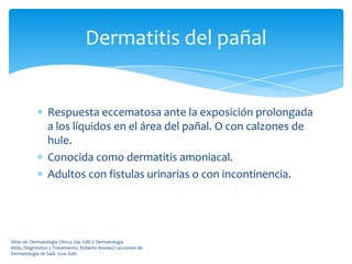 Dermatitis del pañal


                 Respuesta eccematosa ante la exposición prolongada
                 a los líquidos en el área del pañal. O con calzones de
                 hule.
                 Conocida como dermatitis amoniacal.
                 Adultos con fistulas urinarias o con incontinencia.




Atlas de Dermatología Clínica 2da. Edit.// Dermatología
Atlás, Diagnóstico y Tratamiento, Roberto Arenas// Lecciones de
Dermatología de Saúl. 15va. Edit.
 