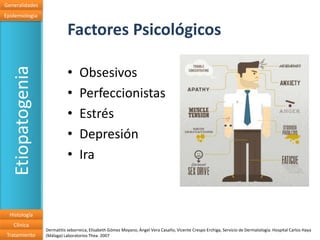 Generalidades
Epidemiologia


                              Factores Psicológicos

                              •
   Etiopatogenia

                                    Obsesivos
                              •     Perfeccionistas
                              •     Estrés
                              •     Depresión
                              •     Ira



  Histología
   Clínica
                   Dermatitis seborreica, Elisabeth Gómez Moyano, Ángel Vera Casaño, Vicente Crespo Erchiga, Servicio de Dermatología. Hospital Carlos Haya
 Tratamiento       (Málaga) Laboratorios Thea. 2007
 