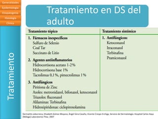 Generalidades
Epidemiologia
Etiopatogenia                            Tratamiento en DS del
                                         adulto
  Histología
   Clinica
   Tratamiento




                 Dermatitis seborreica, Elisabeth Gómez Moyano, Ángel Vera Casaño, Vicente Crespo Erchiga, Servicio de Dermatología. Hospital Carlos Haya
                 (Málaga) Laboratorios Thea. 2007
 