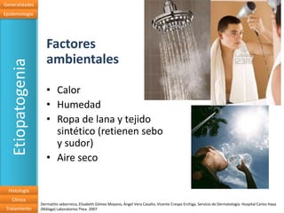 Generalidades
Epidemiologia




                      Factores
                      ambientales
   Etiopatogenia


                      • Calor
                      • Humedad
                      • Ropa de lana y tejido
                        sintético (retienen sebo
                        y sudor)
                      • Aire seco

  Histología
   Clínica
                   Dermatitis seborreica, Elisabeth Gómez Moyano, Ángel Vera Casaño, Vicente Crespo Erchiga, Servicio de Dermatología. Hospital Carlos Haya
 Tratamiento       (Málaga) Laboratorios Thea. 2007
 