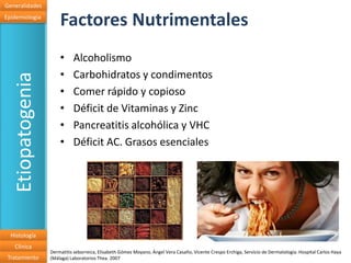 Generalidades
Epidemiologia
                       Factores Nutrimentales
                       •     Alcoholismo
                       •     Carbohidratos y condimentos
   Etiopatogenia


                       •     Comer rápido y copioso
                       •     Déficit de Vitaminas y Zinc
                       •     Pancreatitis alcohólica y VHC
                       •     Déficit AC. Grasos esenciales




  Histología
   Clínica
                   Dermatitis seborreica, Elisabeth Gómez Moyano, Ángel Vera Casaño, Vicente Crespo Erchiga, Servicio de Dermatología. Hospital Carlos Haya
 Tratamiento       (Málaga) Laboratorios Thea. 2007
 
