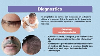 Diagnostico
Exámenes
complementarios
• Pueden ser útiles la biopsia, y la cuantificación
de globulinas, complemento sérico y linfocitos T
y B.
• Malassezia se puede identificar mediante cultivo
en medios con lípidos, o examen directo con
tinta Parker azul, negro de clorazol o frotis
• Dermoscopia
 
