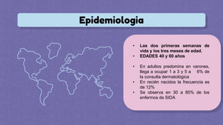 Epidemiologia
• Las dos primeras semanas de
vida y los tres meses de edad.
• EDADES 40 y 60 años
• En adultos predomina en varones,
llega a ocupar 1 a 3 y 5 a 6% de
la consulta dermatológica
• En recién nacidos la frecuencia es
de 12%
• Se observa en 30 a 80% de los
enfermos de SIDA
 