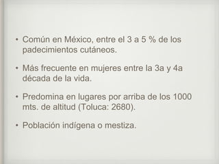 • Común en México, entre el 3 a 5 % de los
padecimientos cutáneos.
• Más frecuente en mujeres entre la 3a y 4a
década de la vida.
• Predomina en lugares por arriba de los 1000
mts. de altitud (Toluca: 2680).
• Población indígena o mestiza.
