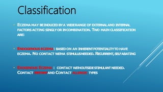 • ECZEMA MAY BEINDUCEDBYA WIDERANGE OF EXTERNALAND INTERNAL
FACTORSACTING SINGLYORINCOMBINATION. TWO MAINCLASSIFICATION
ARE:
• ENDOGENOUS ECZEMA: BASEDON AN INHERENTPOTENTIALITYTOHAVE
ECZEMA. NO CONTACT WITHA STIMULUSNEEDED.RECURRENT,SELFABATING
• EXOGENOUS ECZEMA : CONTACT WITHOUTSIDESTIMULANTNEEDED.
CONTACT IRRITANTAND CONTACT ALLERGIC TYPES
Classification
 