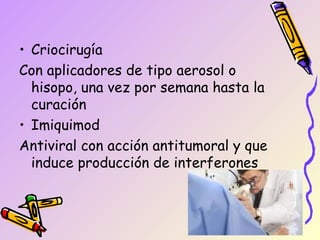 • Criocirugía
Con aplicadores de tipo aerosol o
  hisopo, una vez por semana hasta la
  curación
• Imiquimod
Antiviral con acción antitumoral y que
  induce producción de interferones
 