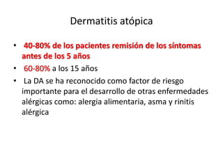 Dermatitis atópica
• 40-80% de los pacientes remisión de los síntomas
antes de los 5 años
• 60-80% a los 15 años
• La DA se ha reconocido como factor de riesgo
importante para el desarrollo de otras enfermedades
alérgicas como: alergia alimentaria, asma y rinitis
alérgica
Barnetson RS, Rogers M. BMJ 2002; 324:1376-1379
 