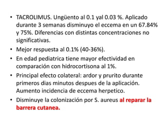 • TACROLIMUS. Ungüento al 0.1 yal 0.03 %. Aplicado
durante 3 semanas disminuyo el eccema en un 67.84%
y 75%. Diferencias con distintas concentraciones no
significativas.
• Mejor respuesta al 0.1% (40-36%).
• En edad pediatrica tiene mayor efectividad en
comparación con hidrocortisona al 1%.
• Principal efecto colateral: ardor y prurito durante
primeros dias minutos despues de la aplicación.
Aumento incidencia de eccema herpetico.
• Disminuye la colonización por S. aureus al reparar la
barrera cutanea.
 