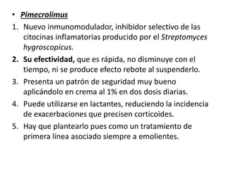 • Pimecrolimus
1. Nuevo inmunomodulador, inhibidor selectivo de las
citocinas inflamatorias producido por el Streptomyces
hygroscopicus.
2. Su efectividad, que es rápida, no disminuye con el
tiempo, ni se produce efecto rebote al suspenderlo.
3. Presenta un patrón de seguridad muy bueno
aplicándolo en crema al 1% en dos dosis diarias.
4. Puede utilizarse en lactantes, reduciendo la incidencia
de exacerbaciones que precisen corticoides.
5. Hay que plantearlo pues como un tratamiento de
primera línea asociado siempre a emolientes.
 