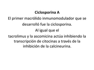 Ciclosporina A
El primer macrólido inmunomodulador que se
desarrolló fue la ciclosporina.
Al igual que el
tacrolimus y la ascomicina actúa inhibiendo la
transcripción de citocinas a través de la
inhibición de la calcineurina.
 