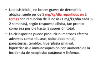 • La dosis inicial, en brotes graves de dermatitis
atópica, suele ser de 5 mg/kg/día repartidos en 2
tomas con reducción de la dosis (1 mg/kg/día cada 1-
2 semanas), según respuesta clínica, tan pronto
como sea posible hasta la supresión total.
• La ciclosporina puede producir numerosos efectos
adversos como náuseas, dolor abdominal,
parestesias, temblor, hiperplasia gingival,
hipertricosis e inmunosupresión con aumento de la
incidencia de neoplasias cutáneas y linfomas.
 