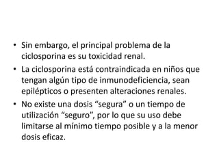 • Sin embargo, el principal problema de la
ciclosporina es su toxicidad renal.
• La ciclosporina está contraindicada en niños que
tengan algún tipo de inmunodeficiencia, sean
epilépticos o presenten alteraciones renales.
• No existe una dosis “segura” o un tiempo de
utilización “seguro”, por lo que su uso debe
limitarse al mínimo tiempo posible y a la menor
dosis eficaz.
 