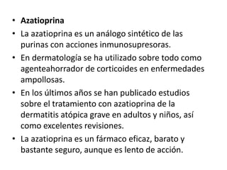 • Azatioprina
• La azatioprina es un análogo sintético de las
purinas con acciones inmunosupresoras.
• En dermatología se ha utilizado sobre todo como
agenteahorrador de corticoides en enfermedades
ampollosas.
• En los últimos años se han publicado estudios
sobre el tratamiento con azatioprina de la
dermatitis atópica grave en adultos y niños, así
como excelentes revisiones.
• La azatioprina es un fármaco eficaz, barato y
bastante seguro, aunque es lento de acción.
 