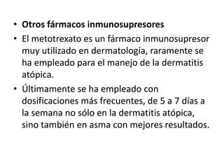 • Otros fármacos inmunosupresores
• El metotrexato es un fármaco inmunosupresor
muy utilizado en dermatología, raramente se
ha empleado para el manejo de la dermatitis
atópica.
• Últimamente se ha empleado con
dosificaciones más frecuentes, de 5 a 7 días a
la semana no sólo en la dermatitis atópica,
sino también en asma con mejores resultados.
 