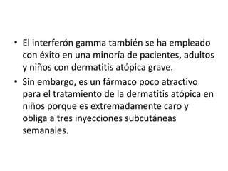 • El interferón gamma también se ha empleado
con éxito en una minoría de pacientes, adultos
y niños con dermatitis atópica grave.
• Sin embargo, es un fármaco poco atractivo
para el tratamiento de la dermatitis atópica en
niños porque es extremadamente caro y
obliga a tres inyecciones subcutáneas
semanales.
 