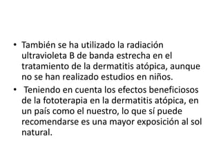 • También se ha utilizado la radiación
ultravioleta B de banda estrecha en el
tratamiento de la dermatitis atópica, aunque
no se han realizado estudios en niños.
• Teniendo en cuenta los efectos beneficiosos
de la fototerapia en la dermatitis atópica, en
un país como el nuestro, lo que sí puede
recomendarse es una mayor exposición al sol
natural.
 